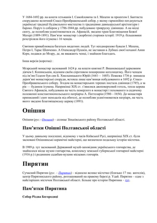 У 1684-1692 pp. на кошти гетьманів І. Самойловича та І. Мазепи за проектом І. Баптиста
споруджено величний Спасо-Преображенський собор, у якому гармонійно поєднуються
українські традиції будівельного мистецтва із традиціями давньоруської архітектури і
бароко. Поруч із собором у 1786-1844 pp. побудовано триярусну дзвіницю. А на місці
скиту, де полюбляв усамітнюватися св. Афанасій, зведено храм Благовіщення Божої
Матері (1889-1891). Пам’ятає монастир і скорботні сторінки історії: 1919 р. більшовики
розстріляли його ігумена і 16 ченців.
Святиня приваблювала багатьох видатних людей. Тут неодноразово бували І. Мазепа,
Петро І, Тарас Шевченко. А Олександр Пушкін, не заставши в Лубнах своєї коханої Анни
Керн, подався до Мгару, де, як вважають ченці, і знайшов благодать.
Інша версія (коротка) :
Мгарський монастир заснований 1624 р. на кошти княгині Р. Вишневецької церковним
діячем І. Копинським, відомим своїм спротивом поширенню католицизму. Його ченцем
під ім’ям Гедеон був син Б. Хмельницького Юрій (1641— 1685). Пожежа 1736 р. знищила
дерев’яні монастирські споруди, встояла лише кам’яниця побудованого в 1692 р. Спасо-
Преображенського собору. Згодом на монастирських теренах постала дзвіниця (1785), а за
рік — будинок ігумена. Наприкінці XIX ст. з’явилися двоповерховий готель, тепла церква
Святого Афанасія, побудована на честь померлого в монастирі і похованого в сидячому
положенні константинопольського патріарха А. Паттеларія (1580—1654). До монастиря
приписаний і скит неподалік від обителі, де полюбляв усамітнюватися патріарх, на честь
якого зведено Благовіщенську церкву (1891).
Опішня
Опішня (рус.- Опошня) – селище Зіньківського району Полтавської області.
Пам’ятки Опішні Полтавської області
У цьому давньому поселенні, відомому з часів Київської Русі, наприкінці XIX ст. були
засновані Опішнянські керамічні майстерні, що визначили подальшу історію містечка.
В 1989 р. тут заснований Державний музей-заповідник українського гончарства, де
знайшлося місце музею гончарства, комплексу земської губернської гончарної майстерні
(1916 р.) і родинним садибам-музеям місцевих гончарів.
Пирятин
Сучасний Пирятин (рус. – Пирятин) – відносно велике містечко (близько 17 тис. жителів),
центр Пирятинського району, розташований на правому березі р. Удай. Пирятин – одне з
найстаріших містечок Полтавської області. Більше про історію Пирятина – тут.
Пам’ятки Пирятина
Собор Різдва Богородиці
 