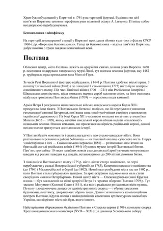 Храм був побудований у Пирятині в 1791 р на території фортеці. Будівництво цієї
пам’ятки Пирятина замовив і профінансував полковий осавул А. Ільченко. Пізніше собор
неодноразово перебудовувався.
Бензоколонка з кінофільму
На території автозаправної станції у Пирятині проходили зйомки культового фільму СРСР
1960-х рр. «Королева бензоколонки». Тепер ця бензоколонка – відома пам’ятка Пирятина,
добре помітна з траси завдяки незвичайный вежі.
Полтава
Обласний центр, місто Полтава, лежить на яркуватих схилах долини річки Ворскла. 1430
р. поселення подарували татарському мурзі Лексі, тут постала земляна фортеця, яку 1482
р. зруйнувала орда кримського хана Менглі-Гірея.
За часів Речі Посполитої фортецю відбудували, і 1641 р. Полтава здобуває міські права. З
початку Визвольної війни (1648) і до ліквідації Гетьманщини (1775) місто було центром
однойменного полку. Під час Північної війни (1700—1721) між Російською імперією і
Шведським королівством, після тривалих марних спроб захопити місто, на його околицях
відбулася грандіозна Полтавська битва (1709) — переломна подія кампанії.
Армія Петра І розгромила менш чисельне військо шведського короля Карла XII і
примусило його тікати. З Полтавською битвою і подіями, що їй передували (знищення
гетьманської столиці Батурина), пов’язана одна з найтрагічніших сторінок становлення
української державності. На боці Карла XII з частиною козацтва виступив гетьман Іван
Мазепа (1632— 1709), якому начебто шведський король обіцяв надати незалежність
козацьким землям. Вчинок гетьмана, що присягався на вірність російський короні, донині
неоднозначно трактується дослідниками історії.
У Полтаві безліч монументів і споруд нагадують про русько-шведську війну. Вони
розташовані переважно в районі бойовища — на північній околиці сучасного міста. Поруч
з найстарішою з них — Самсонівською церквою (1856) — розташовані пам’ятник на
братській могилі російських воїнів (1894) і будинок музею історії Полтавської битви.
Пам’ять про майже 10 тисяч загиблих вояків скандинавської армії увічнена монументами
шведам від росіян і шведам від шведів, встановленими до 200-літних роковин битви.
З ліквідацією Полтавського полку 1775 р. місто дістає статус повітового, по черзі
перебуваючи у складі Новоросійської губернії (до 1783), Катеринославського намісництва
(до 1796) і Малоросійської губернії (до 1802). Новий етап розбудови міста настав 1802 p.,
коли Полтава стала губернським центром. За архітектурним задумом вона мала стати
своєрідним «малим Петербургом». Новий центр міста — Олександрівська (нині Кругла)
площа — був закладений на місці зустрічі Петра І з героями оборони Полтави 1709 р. Тут
зведено Монумент (Колона) Слави (1811), від якого радіальнo розходяться вісім вулиць.
По колу площа оточена ланцюгом адміністративних споруд — губернаторськими
будинками, поштамту, дворянських зібрань тощо. Донині залишаючись композиційним
центром Полтави, Кругла площа є найвидатнішим класичним архітектурним ансамблем
України, що відрізняє місто від будь-якого іншого.
Найстарішими збереженими будівлями Полтави є Спаська церква (1706), комплекс споруд
Хрестовоздвиженського монастиря (XVII— XIX ст.) і дзвіниця Успенського собору
 