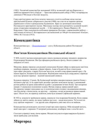 (1801). Чоловічий монастир був заснований 1650 р. на високій горі над Ворсклою, а
найбільш вражаючі його споруди — Хрестовоздвиженський собор (1709) і чотириярусна
дзвіниця (1786) видні в Полтаві звідусіль.
Серед архітектурних пам’яток початку минулого століття особливе місце посідає
оригінальний будинок губернського земства (1908), що став чи не першим зразком
українського стилю в громадському будівництві. Зараз тут розміщена експозиція
Полтавського краєзнавчого музею. Мистецьку палітру міста розмаїтять художній музей і
низка літературно-меморіальні музеїв — І. Котляревського, Панаса Мирного і В.
Короленка. Серед монументів особливою прикрасою Полтави є дореволюційні роботи —
пам’ятники на могилі І. Котляревського (встановлений до 100-річ-чя написання «Енеїди»,
1898) і М. Гоголю (1913).
Комендантівка
Комендантівка (рус. – Комендантовка) – село у Кобеляцькому районі Полтавської
області.
Пам’ятки Комендантівки Полтавської області
У ХIХ столітті частина комендантських земель належала ватажку місцевого дворянства
Олександрові Білевичові. Він був офіцером російського флоту, багато плавав і міг
побувати в Єгипті.
Можливо, форму піраміди для родової усипальниці Білевич обрав за прикладом пам’яток
покійним морякам, зведених у формі пірамід. Адже в будові не було єгипетських
ієрогліфів і рисунків, а зверху була кам’яна куля, на якій стояв православний хрест. (За
іншою версією, Білевичі були масонами. Відповідним чином була споруджена і піраміда:
куля над зрізаною піраміді – відомий масонський символ).
Будували піраміду 13 років. Як будівельний матеріал використовували гранітні блоки з
місцевого кар’єру, їх по дерев’яних жолобах тросами затягували нагору, а вапняковий
розчин робили на крові свіжозабитої худоби з додаванням яєчних білків. Три похоронні
камери з’єднувалися підземними ходами. Вінчав споруду православний хрест.
На першому поверсі знаходився зал зі склепінчастими стелями і видовженими вікнами,
там був вівтар з іконостасом, на другому – дзвіниця, а вгорі встановили православний
хрест. Після того, як піраміду освятили, вона була названа Софіївській церквою.
В 1922 р. комуністи зруйнували церкву, викинули тіла подружжя Білевичів. Коли справа
дійшла до зняття дзвону, на захист вийшло все село – влада відступила. Тієї ж ночі по
селу проїхав «воронок» – і на другий день обороняти дзвін вже ніхто не вийшов.
Комендантівці розповідають містичні історії про свою піраміду. Ніби місцевий житель,
який зняв хрест з вершини 15-метрової усипальниці, незабаром зник з села без вісті.
Сьогодні в піраміді знову діюча церква. Місцеві ентузіасти відреставрували будівлю і
звели прибудову для моління.
Миргород
 