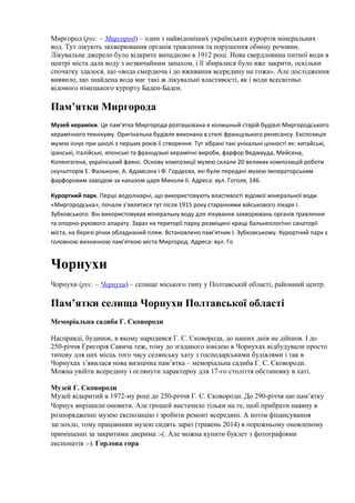 Миргород (рус. – Миргород) – один з найвідоміших українських курортів мінеральних
вод. Тут лікують захворювання органів травлення та порушення обміну речовин.
Лікувальне джерело було відкрите випадково в 1912 році. Нова свердловина питної води в
центрі міста дала воду з незвичайним запахом, і її збиралися було вже закрити, оскільки
спочатку здалося, що «вода смердюча і до вживання всередину не гожа». Але дослідження
виявило, що знайдена вода має такі ж лікувальні властивості, як і води всесвітньо
відомого німецького курорту Баден-Баден.
Пам’ятки Миргорода
Музей кераміки. Ця пам’ятка Миргорода розташована в колишный старій будівлі Миргородського
керамічного технікуму. Оригінальна будівля виконана в стилі французького ренесансу. Експозиція
музею існує при школі з перших років її створення. Тут зібрані такі унікальні цінності як: китайські,
іранські, італійські, японські та французькі керамічні вироби, фарфор Веджвуда, Мейсена,
Копенгагена, український фаянс. Основу композиції музею склали 20 великих композицій роботи
скульпторів Е. Фальконе, А. Адамсона і Ф. Гордєєва, які були передані музею Імператорським
фарфоровим заводом за наказом царя Миколи II. Адреса: вул. Гоголя, 146.
Курортний парк. Перші водолікарні, що використовують властивості відомої мінеральної води
«Миргородська», почали з’являтися тут після 1915 року стараннями військового лікаря І.
Зубковського. Він використовував мінеральну воду для лікування захворювань органів травлення
та опорно-рухового апарату. Зараз на території парку розміщені кращі бальнеологічні санаторії
міста, на березі річки обладнаний пляж. Встановлено пам’ятник І. Зубковському. Курортний парк є
головною визначною пам’яткою міста Миргород. Адреса: вул. Го
Чорнухи
Чорнухи (рус. – Чернухи) – селище міського типу у Полтавській області, районний центр.
Пам’ятки селища Чорнухи Полтавської області
Меморіальна садиба Г. Сковороди
Насправді, будинок, в якому народився Г. С. Сковорода, до наших днів не дійшов. І до
250-річчя Григорія Савича теж, тому до згаданого ювілею в Чорнухах відбудували просто
типову для цих місць того часу селянську хату з господарськими будівлями і так в
Чорнухах з’явилася нова визначна пам’ятка – меморіальна садиба Г. С. Сковороди.
Можна увійти всередину і оглянути характерну для 17-го століття обстановку в хаті.
Музей Г. Сковороди
Музей відкритий в 1972-му році до 250-річчя Г. С. Сковороди. До 290-річчя цю пам’ятку
Чорнух вирішили оновити. Але грошей вистачило тільки на те, щоб прибрати наявну в
розпорядженні музею експозицію і зробити ремонт всередині. А потім фінансування
заглохло, тому працівники музею сидять зараз (травень 2014) в порожньому оновленому
приміщенні за закритими дверима :-(. Але можна купити буклет з фотографіями
експонатів :-). Горлова гора
 