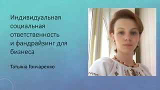 Индивидуальная
социальная
ответственность
и фандрайзинг для
бизнеса
Татьяна Гончаренко
 