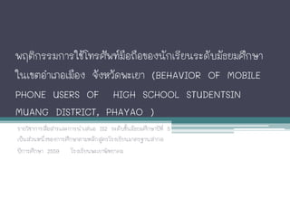 พฤติกรรมการใชโทรศัพทมือถือของนักเรียนระดับมัธยมศึกษา
ในเขตอําเภอเมือง จังหวัดพะเยา (BEHAVIOR OF MOBILE
PHONE USERS OF HIGH SCHOOL STUDENTSIN
MUANG DISTRICT, PHAYAO )
รายวิชาการสื่อสารและการนําเสนอ IS2 ระดับชั้นมัธยมศึกษาปที่ 5
เปนสวนหนึ่งของการศึกษาตามหลักสูตรโรงเรียนมาตรฐานสากล
ปการศึกษา 2559 โรงเรียนพะเยาพิทยาคม
 