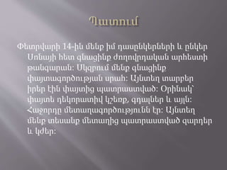 Փետրվարի 14-ին մենք իմ դասընկերների և ընկեր
Սոնայի հետ գնացինք ժողովրդական արհեստի
թանգարան։ Սկզբում մենք գնացինք
փայտագործության սրահ։ Այնտեղ տարբեր
իրեր էին փայտից պատրաստված։ Օրինակ՝
փայտե դեկորատիվ կշեռք, գդալներ և այլն։
Հաջորդը մետաղագործությունն էր։ Այնտեղ
մենք տեսանք մետաղից պատրաստված զարդեր
և կժեր։
 