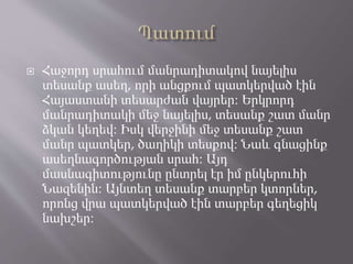  Հաջորդ սրահում մանրադիտակով նայելիս
տեսանք ասեղ, որի անցքում պատկերված էին
Հայաստանի տեսարժան վայրեր։ Երկրորդ
մանրադիտակի մեջ նայելիս, տեսանք շատ մանր
ձկան կեղեվ։ Իսկ վերջինի մեջ տեսանք շատ
մանր պատկեր, ծաղիկի տեսքով։ Նաև գնացինք
ասեղնագործության սրահ։ Այդ
մասնագիտությունը ընտրել էր իմ ընկերուհի
Նազենին։ Այնտեղ տեսանք տարբեր կտորներ,
որոնց վրա պատկերված էին տարբեր գեղեցիկ
նախշեր։
 