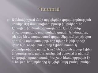 Ամենավերջում մենք այցելեցինք գորգագործության
սրահը։ Այդ մասնագիտությունը իմ ընկերուհի
Լիրայի և իմ մասնագիտությունն էր։ Տեսանք
վիշապագորգեր, սովորական գորգեր և իմացանք,
թե ոնց են պատրաստում գորգ։ Սկզբում, թղթի վրա
գծում են այն պատկերը, որը պետք է լինի գորգի
վրա։ Այդ թղթի վրա պետք է լինեն հատուկ
քառակուսիներ, որոնք նշում են ինչքան պետք է լինի
երկարություն, լայնությունը։ Եվ վերջում էլ սկսում
են գորգեր պատրաստել։ Ես շատ հետաքրքրված էի
և հույս ունեմ, որնորից կայցելեմ այդ թանգարանը։
 