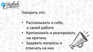 Говорить это:
• Рассказывать о себе,
о своей работе
• Критиковать и реагировать
на критику
• Задавать вопросы и
отвечать на них
 
