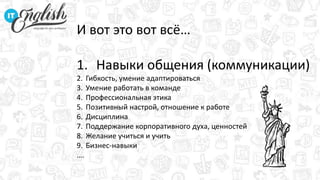 И вот это вот всё…
1. Навыки общения (коммуникации)
2. Гибкость, умение адаптироваться
3. Умение работать в команде
4. Профессиональная этика
5. Позитивный настрой, отношение к работе
6. Дисциплина
7. Поддержание корпоративного духа, ценностей
8. Желание учиться и учить
9. Бизнес-навыки
….
 