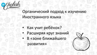 Органический подход к изучению
Иностранного языка
• Как учит ребёнок?
• Расширяя круг знаний
• В «зоне ближайшего
развития»
 