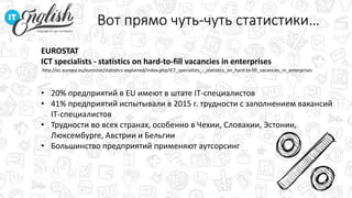 Вот прямо чуть-чуть статистики…
EUROSTAT
ICT specialists - statistics on hard-to-fill vacancies in enterprises
• 20% предприятий в EU имеют в штате IT-специалистов
• 41% предприятий испытывали в 2015 г. трудности с заполнением вакансий
IT-специалистов
• Трудности во всех странах, особенно в Чехии, Словакии, Эстонии,
Люксембурге, Австрии и Бельгии
• Большинство предприятий применяют аутсорсинг
http://ec.europa.eu/eurostat/statistics-explained/index.php/ICT_specialists_-_statistics_on_hard-to-fill_vacancies_in_enterprises
 