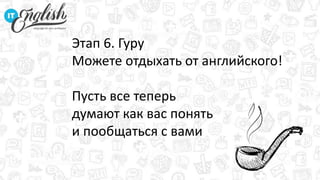 Этап 6. Гуру
Можете отдыхать от английского!
Пусть все теперь
думают как вас понять
и пообщаться с вами
 