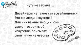 Дизайнеры не такие как все айтишники.
Это же люди искусства!
Для них важны эмоции, они
умеют говорить об
искусстве, описывать
свои и чужие чувства
Чуть не забыла …
 