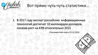 Вот прямо чуть-чуть статистики…
1. В 2017 году экспорт российских информационных
технологий достигнет 10 миллиардов долларов,
показав рост на 43% относительно 2015
(Парламентская газета, 03.12.2016)
 