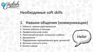 Необходимые soft skills
1. Навыки общения (коммуникации)
2. Гибкость, умение адаптироваться
3. Умение работать в команде
4. Профессиональная этика
5. Позитивный настрой, отношение к работе
6. Дисциплина
7. Поддержание корпоративного духа, ценностей
8. Желание учиться и учить
9. Бизнес-навыки
….
Hello!
 