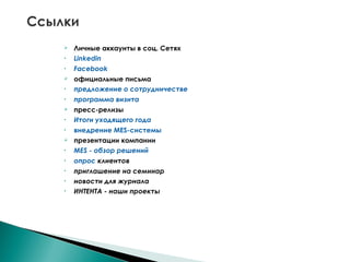  Личные аккаунты в соц. Сетях
• Linkedin
• Facebook
 официальные письма
• предложение о сотрудничестве
• программа визита
 пресс-релизы
• Итоги уходящего года
• внедрение MES-системы
 презентации компании
• MES - обзор решений
• опрос клиентов
• приглашение на семинар
• новости для журнала
• ИНТЕНТА - наши проекты
 