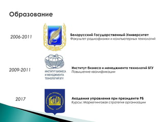 2006-2011
Белорусский Государственный Университет
Факультет радиофизики и компьютерных технологий
2009-2011
2017
Институт бизнеса и менеджмента технологий БГУ
Повышение квалификации
Академия управления при президенте РБ
Курсы: Маркетинговая стратегия организации
 