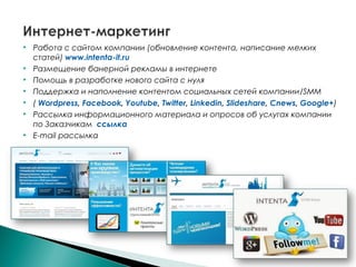  Работа с сайтом компании (обновление контента, написание мелких
статей) www.intenta-it.ru
 Размещение банерной рекламы в интернете
 Помощь в разработке нового сайта с нуля
 Поддержка и наполнение контентом социальных сетей компании/SMM
 ( Wordpress, Facebook, Youtube, Twitter, Linkedin, Slideshare, Cnews, Google+)
 Рассылка информационного материала и опросов об услугах компании
по Заказчикам ссылка
 E-mail рассылка
 