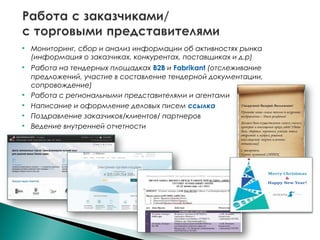  Мониторинг, сбор и анализ информации об активностях рынка
(информация о заказчиках, конкурентах, поставщиках и д.р)
 Работа на тендерных площадках B2B и Fabrikant (отслеживание
предложений, участие в составление тендерной документации,
сопровождение)
 Работа с региональными представителями и агентами
 Написание и оформление деловых писем ссылка
 Поздравление заказчиков/клиентов/ партнеров
 Ведение внутренней отчетности
 