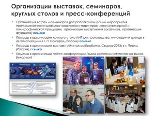  Организация встреч и семинаров (разработка концепций мероприятия,
приглашения потенциальных заказчиков и партнеров, заказ сувенирной и
полиграфической продукции, организация выступления заказчиков, организация
фуршета) ссылка
 Помощь в организации круглого стола («ИТ для производства: инновации и тренды в
автоматизации» в г. Н. Новгород (Россия) ссылка
 Помощь в организации выставки («Металлообработка. Сварка-2013» в г. Пермь
(Россия) ссылка
 Помощь в организации пресс-конференции (вывод компании «Интента» на рынок
Беларуси)
 