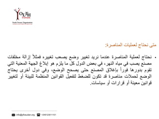 info@yfosudan.org +249123011101
‫متى‬‫نحتاج‬‫لعمليات‬‫المناصرة‬:
•‫نحتاج‬‫لعملية‬‫المناصرة‬‫عندما‬‫نريد‬‫تغيير‬‫وضع‬‫يصعب‬‫تغييره‬ً‫فمثال‬‫إ‬‫زالة‬‫مخلفات‬
‫مصنع‬‫يصب‬‫في‬‫مياه‬‫النهر‬،‫في‬‫بعض‬‫الدول‬‫كل‬‫ما‬‫يلزم‬‫هو‬‫إبالغ‬‫الجهة‬‫المعن‬‫ية‬‫التي‬
‫تقوم‬‫بدورها‬ً‫فورا‬‫بإغالق‬‫المصنع‬‫حتى‬‫يصحح‬‫الوضع‬،‫وفي‬‫دول‬‫أخرى‬‫يح‬‫تاج‬
‫الوضع‬‫لحمالت‬‫مناصرة‬‫قد‬‫تكون‬‫للضغط‬‫لتفعيل‬‫القوانين‬‫المنظمة‬‫للبيئ‬‫ة‬‫أو‬‫لتغيير‬
‫قوانين‬‫معينة‬‫أو‬‫قرارات‬‫أو‬‫سياسات‬.
 