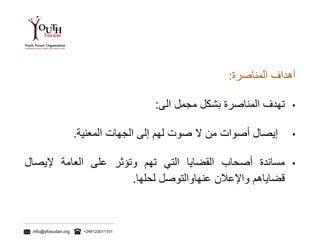 info@yfosudan.org +249123011101
‫أهداف‬‫المناصرة‬:
•‫تهدف‬‫المناصرة‬‫بشكل‬‫مجمل‬‫الى‬:
•‫إيصال‬‫أصوات‬‫من‬‫ال‬‫صوت‬‫لهم‬‫إلى‬‫الجهات‬‫المعنية‬.
•‫مساندة‬‫أصحاب‬‫القضايا‬‫التي‬‫تهم‬‫وتؤثر‬‫على‬‫العامة‬‫إليصال‬
‫قضاياهم‬‫واإلعالن‬‫عنهاوالتوصل‬‫لحلها‬.
 