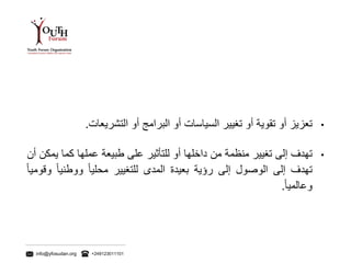 info@yfosudan.org +249123011101
•‫تعزيز‬‫أو‬‫تقوية‬‫أو‬‫تغيير‬‫السياسات‬‫أو‬‫البرامج‬‫أو‬‫التشريعات‬.
•‫تهدف‬‫إلى‬‫تغيير‬‫منظمة‬‫من‬‫داخلها‬‫أو‬‫للتأثير‬‫على‬‫طبيعة‬‫عملها‬‫كما‬‫ي‬‫مكن‬‫أن‬
‫تهدف‬‫إلى‬‫الوصول‬‫إلى‬‫رؤية‬‫بعيدة‬‫المدى‬‫للتغيير‬ً‫محليا‬ً‫ووطنيا‬ً‫وقوميا‬
ً‫وعالميا‬.
 