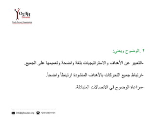 info@yfosudan.org +249123011101
٢.‫الوضوح‬‫ويعني‬:
-‫التعبير‬‫عن‬‫األهداف‬‫واالستراتيجيات‬‫بلغة‬‫واضحة‬‫وتعميمها‬‫على‬‫الجمي‬‫ع‬.
-‫ارتباط‬‫جميع‬‫التحركات‬‫باألهداف‬‫المنشودة‬ً‫ارتباطا‬ً‫واضحا‬.
-‫مراعاة‬‫الوضوح‬‫في‬‫االتصاالت‬‫المتبادلة‬.
 