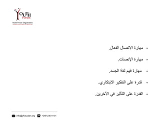 info@yfosudan.org +249123011101
•‫مهارة‬‫االتصال‬‫الفعال‬.
•‫مهارة‬‫اإلنصات‬.
•‫مهارة‬‫فهم‬‫لغة‬‫الجسد‬.
•‫قدرة‬‫على‬‫التفكير‬‫االبتكاري‬.
•‫القدرة‬‫على‬‫التأثير‬‫في‬‫اآلخرين‬.
 