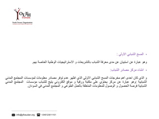info@yfosudan.org +249123011101
•‫المسح‬‫الشبابي‬‫االولي‬:
‫وهو‬‫عبارة‬‫عن‬‫استبيان‬‫عن‬‫مدى‬‫معرفة‬‫الشباب‬‫بالتشريعات‬‫و‬‫االستراتيجيات‬‫الوطنية‬‫الخاصة‬‫بهم‬.
•‫انشاء‬‫مركز‬‫مصادر‬‫الشباب‬:
‫و‬‫الذي‬‫كان‬‫احدى‬‫اهم‬‫مخرجات‬‫المسح‬‫الشبابي‬‫االولي‬‫الذي‬‫اظهر‬‫عدم‬‫توفر‬‫مصادر‬‫معلومات‬‫لمؤسسات‬‫المجتمع‬‫الم‬‫دني‬
‫الشبابية‬:‫وهو‬‫عبارة‬‫عن‬‫مركز‬‫يحتوي‬‫على‬‫مكتبة‬‫ورقية‬‫و‬‫موقع‬‫الكتروني‬‫يتيح‬‫للشباب‬‫مؤسسات‬‫المجتمع‬‫ال‬‫مدني‬
‫الشبابية‬‫فرصة‬‫الحصول‬‫و‬‫الوصول‬‫للمعلومات‬‫المتعلقة‬‫بالعمل‬‫الطوعي‬‫و‬‫المجتمع‬‫المدني‬‫في‬‫السودان‬.
 