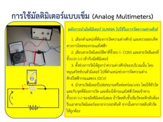 การใช้มัลติมิเตอร์แบบเข็ม (Analog Multimeters)
หลักการนามัลติมิเตอร์ SUNWA ไปใช้ในการวัดความต่างศักย์
1. เลือกตาแหน่งที่ต้องการวัดความต่างศักย์ และตรวจสอบทิศ
ทางการไหลของกระแสไฟฟ้า
2. เสียบสายวัดมิเตอร์สีดาที่ขั้วลบ (- COM) และสายวัดสีแดงที่
ขั้วบวก (+) เข้ากับมัลติมิเตอร์
3. ตั้งช่วงการวัดให้สูงกว่าความต่างศักย์ของบริเวณนั้น โดย
หมุนสวิทช์บนตัวมิเตอร์ ไปที่ตาแหน่งช่วงการวัดความต่าง
ศักย์ไฟฟ้ากระแสตรง (DCV)
4. นาสายวัดมิเตอร์ไปต่อขนานหรือต่อคร่อมวงจร โดยใช้หัววัด
แตะกับจุดที่ต้องการวัด และต้องให้กระแสไฟฟ้าไหลเข้าทาง
ขั้วบวก (+) ของมัลติมิเตอร์เสมอ ถ้าวัดสลับขั้วเข็มวัดจะตีกลับต้อง
รีบเอาสายวัดมิเตอร์ออกจากวงจรทันที จากนั้นทาการสลับหัววัด
ให้ถูกต้อง
 