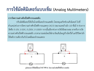 การใช้มัลติมิเตอร์แบบเข็ม (Analog Multimeters)
การวัดความต่างศักย์ไฟฟ้ากระแสสลับ
ปรับมัลติมิเตอร์ให้เป็นโวลท์มิเตอร์กระแสสลับ โดยหมุนสวิทช์บนตัวมิเตอร์ ไปที่
ตาแหน่งช่วงการวัดความต่างศักย์ไฟฟ้ากระแสตรง (ACV) (หมายเลขอ้างอิง 10) ซึ่งมี 4 ช่วงการ
วัดคือ 0-10V, 0-50V, 0-250V, 0-1000V จากนั้นเลือกช่วงการวัดให้เหมาะสม สาหรับการวัด
ความต่างศักย์ไฟฟ้ากระแสสลับ เราสามารถต่อโดยให้สายวัดเส้นใดอยู่ข้างใดก็ได้ แต่วิธีวัดค่ายัง
ใช้หลักการเดียวกันกับโวลต์มิเตอร์กระแสตรง
 