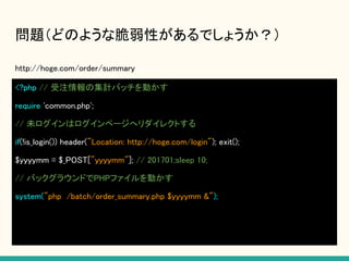 問題（どのような脆弱性があるでしょうか？）
http://hoge.com/order/summary
<?php // 受注情報の集計バッチを動かす
require 'common.php';
// 未ログインはログインページへリダイレクトする
if(!is_login()) header("Location: http://hoge.com/login"); exit();
$yyyymm = $_POST["yyyymm"]; // 201701;sleep 10;
// バックグラウンドでPHPファイルを動かす
system("php /batch/order_summary.php $yyyymm &");
 