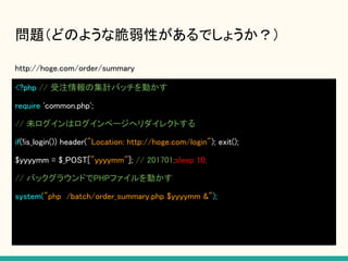 問題（どのような脆弱性があるでしょうか？）
http://hoge.com/order/summary
<?php // 受注情報の集計バッチを動かす
require 'common.php';
// 未ログインはログインページへリダイレクトする
if(!is_login()) header("Location: http://hoge.com/login"); exit();
$yyyymm = $_POST["yyyymm"]; // 201701;sleep 10;
// バックグラウンドでPHPファイルを動かす
system("php /batch/order_summary.php $yyyymm &");
 