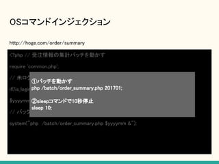 OSコマンドインジェクション
http://hoge.com/order/summary
<?php // 受注情報の集計バッチを動かす
require 'common.php';
// 未ログインはログインページへリダイレクトする
if(!is_login()) header(“Location: http://hoge.com/login"); exit();
$yyyymm = $_POST[“yyyymm"]; // 201701;sleep 10;
// バックグラウンドでPHPファイルを動かす
system("php /batch/order_summary.php $yyyymm &");
①バッチを動かす
php /batch/order_summary.php 201701;
②sleepコマンドで10秒停止
sleep 10;
 