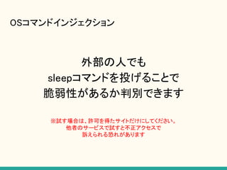OSコマンドインジェクション
外部の人でも
sleepコマンドを投げることで
脆弱性があるか判別できます
※試す場合は、許可を得たサイトだけにしてください。
他者のサービスで試すと不正アクセスで
訴えられる恐れがあります
 