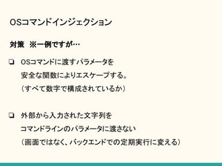 OSコマンドインジェクション
対策　※一例ですが…
❏ OSコマンドに渡すパラメータを
安全な関数によりエスケープする。
（すべて数字で構成されているか）
❏ 外部から入力された文字列を
コマンドラインのパラメータに渡さない
（画面ではなく、バックエンドでの定期実行に変える）
 