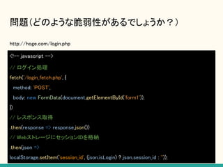 問題（どのような脆弱性があるでしょうか？）
http://hoge.com/login.php
<!-- javascript -->
// ログイン処理
fetch('/login_fetch.php', {
method: 'POST',
body: new FormData(document.getElementById('form1')),
})
// レスポンス取得
.then(response => response.json())
// WebストレージにセッションIDを格納
.then(json =>
localStorage.setItem('session_id', (json.isLogin) ? json.session_id : ''));
 