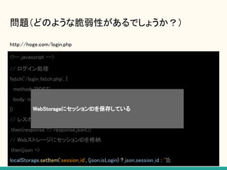 問題（どのような脆弱性があるでしょうか？）
http://hoge.com/login.php
<!-- javascript -->
// ログイン処理
fetch('/login_fetch.php', {
method: 'POST',
body: new FormData(document.getElementById('form1')),
})
// レスポンス取得
.then(response => response.json())
// WebストレージにセッションIDを格納
.then(json =>
localStorage.setItem('session_id', (json.isLogin) ? json.session_id : ''));
WebStorageにセッションIDを保存している
 