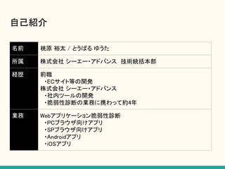 名前 桃原 裕太 / とうばる ゆうた
所属 株式会社 シーエー・アドバンス　技術統括本部
経歴 前職
　・ECサイト等の開発
株式会社 シーエー・アドバンス
　・社内ツールの開発
　・脆弱性診断の業務に携わって約4年
業務 Webアプリケーション脆弱性診断
　・PCブラウザ向けアプリ
　・SPブラウザ向けアプリ
　・Androidアプリ
　・iOSアプリ
自己紹介
 