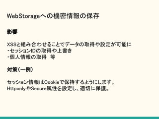 WebStorageへの機密情報の保存
影響
XSSと組み合わせることでデータの取得や設定が可能に
・セッションIDの取得や上書き
・個人情報の取得　等
対策（一例）
セッション情報はCookieで保持するようにします。
HttponlyやSecure属性を設定し、適切に保護。
 