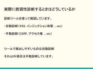 実際に脆弱性診断するときはどうしているか
診断ツールを使って確認しています。
・自動診断（XSS, インジェクション攻撃 ... etc）
・手動診断（CSRF, アクセス権 ... etc）
ツールで検出しやすいものは自動診断
それ以外項目は手動診断しています。
 