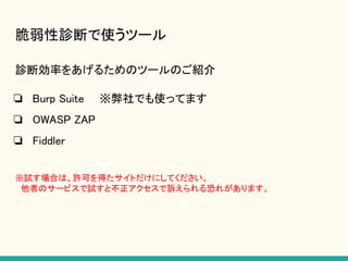 脆弱性診断で使うツール
診断効率をあげるためのツールのご紹介
❏ Burp Suite　　※弊社でも使ってます
❏ OWASP ZAP
❏ Fiddler
※試す場合は、許可を得たサイトだけにしてください。
　他者のサービスで試すと不正アクセスで訴えられる恐れがあります。
 