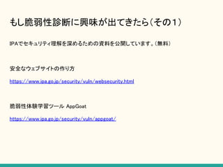 もし脆弱性診断に興味が出てきたら（その１）
IPAでセキュリティ理解を深めるための資料を公開しています。（無料）
安全なウェブサイトの作り方
https://www.ipa.go.jp/security/vuln/websecurity.html
脆弱性体験学習ツール AppGoat
https://www.ipa.go.jp/security/vuln/appgoat/
 