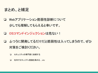 まとめ、と補足
❏ Webアプリケーション脆弱性診断について
少しでも理解してもらえると幸いです。
❏ OSコマンドインジェクションは危ない！
❏ ふつうに開発してるだけだと脆弱性は入ってしまうので、ぜひ
対策をご検討ください。
❏ セキュリティの専門家に依頼する
❏ 社内でセキュリティ意識を高める ... etc
 