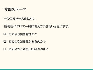 今回のテーマ
サンプルソースをもとに、
脆弱性について一緒に考えていきたいと思います。
❏ どのような脆弱性か？
❏ どのような影響があるのか？
❏ どのように対策したらいいの？
 
