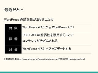 最近だと…
WordPress の脆弱性がありましたね
【参考URL】https://www.ipa.go.jp/security/ciadr/vul/20170206-wordpress.html
対　象 WordPress 4.7.0 から WordPress 4.7.1
影　響
REST API の脆弱性を悪用することで
コンテンツが改ざんされる
対　策 WordPress 4.7.2 へアップデートする
 