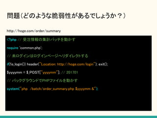 問題（どのような脆弱性があるでしょうか？）
http://hoge.com/order/summary
<?php // 受注情報の集計バッチを動かす
require 'common.php';
// 未ログインはログインページへリダイレクトする
if(!is_login()) header("Location: http://hoge.com/login"); exit();
$yyyymm = $_POST["yyyymm"]; // 201701
// バックグラウンドでPHPファイルを動かす
system("php /batch/order_summary.php $yyyymm &");
 