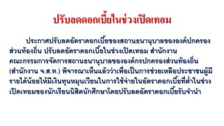 ปรับลดดอกเบี้ยในช่วงเปิดเทอม
ประกาศปรับลดอัตราดอกเบี้ยของสถานธนานุบาลขององค์ปกครอง
ส่วนท้องถิ่น ปรับลดอัตราดอกเบี้ยในช่วงเปิดเทอม สํานักงาน
คณะกรรมการจัดการสถานธนานุบาลขององค์กรปกครองส่วนท้องถิ่น
(สํานักงาน จ.ส.ท.) พิจารณาเห็นแล้วว่าเพื่อเป็นการช่วยเหลือประชาชนผู้มี
รายได้น้อยให้มีเงินทุนหมุนเวียนในการใช้จ่ายในอัตราดอกเบี้ยที่ตํ่าในช่วง
เปิดเทอมของนักเรียนนิสิตนักศึกษาโดยปรับลดอัตราดอกเบี้ยรับจํานํา
 