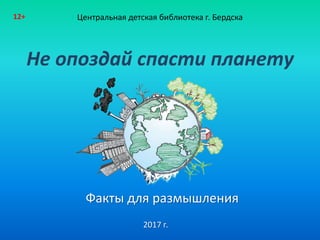 Не опоздай спасти планету
Факты для размышления
Центральная детская библиотека г. Бердска12+
2017 г.
 