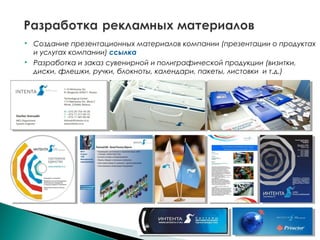  Создание презентационных материалов компании (презентации о продуктах
и услугах компании) ссылка
 Разработка и заказ сувенирной и полиграфической продукции (визитки,
диски, флешки, ручки, блокноты, календари, пакеты, листовки и т.д.)
 